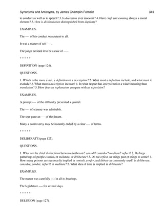 to conduct as well as to speech? 3. Is deception ever innocent? 4. Have craft and cunning always a moral
element? 5. How is dissimulation distinguished from duplicity?
EXAMPLES.
The ---- of his conduct was patent to all.
It was a matter of self-----.
The judge decided it to be a case of ----.
* * * * *
DEFINITION (page 124).
QUESTIONS.
1. Which is the more exact, a definition or a description? 2. What must a definition include, and what must it
exclude? 3. What must a description include? 4. In what respect has interpretation a wider meaning than
translation? 5. How does an explanation compare with an exposition?
EXAMPLES.
A prompt ---- of the difficulty prevented a quarrel.
The ---- of scenery was admirable.
The seer gave an ---- of the dream.
Many a controversy may be instantly ended by a clear ---- of terms.
* * * * *
DELIBERATE (page 125).
QUESTIONS.
1. What are the chief distinctions between deliberate? consult? consider? meditate? reflect? 2. Do large
gatherings of people consult, or meditate, or deliberate? 3. Do we reflect on things past or things to come? 4.
How many persons are necessarily implied in consult, confer, and debate as commonly used? in deliberate,
consider, ponder, reflect? in meditate? 5. What idea of time is implied in deliberate?
EXAMPLES.
The matter was carefully ---- in all its bearings.
The legislature ---- for several days.
* * * * *
DELUSION (page 127).
Synonyms and Antonyms, by James Champlin Fernald 349
 