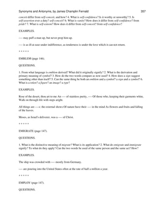 conceit differ from self-conceit, and how? 4. What is self-confidence? Is it worthy or unworthy? 5. Is
self-assertion ever a duty? self-conceit? 6. What is vanity? How does it differ from self-confidence? from
pride? 7. What is self-esteem? How does it differ from self-conceit? from self-confidence?
EXAMPLES.
---- may puff a man up, but never prop him up.
---- is as ill at ease under indifference, as tenderness is under the love which it can not return.
* * * * *
EMBLEM (page 146).
QUESTIONS.
1. From what language is emblem derived? What did it originally signify? 2. What is the derivation and
primary meaning of symbol? 3. How do the two words compare as now used? 4. How does a sign suggest
something other than itself? 5. Can the same thing be both an emblem and a symbol? a sign and a symbol? 6.
What is a token? a figure? an image? a type?
EXAMPLES.
Rose of the desert, thou art to me An ---- of stainless purity, ---- Of those who, keeping their garments white,
Walk on through life with steps aright.
All things are ----s: the external shows Of nature have their ---- in the mind As flowers and fruits and falling
of the leaves.
Moses, as Israel's deliverer, was a ---- of Christ.
* * * * *
EMIGRATE (page 147).
QUESTIONS.
1. What is the distinctive meaning of migrate? What is its application? 2. What do emigrate and immigrate
signify? To what do they apply? Can the two words be used of the same person and the same act? How?
EXAMPLES.
The ship was crowded with ---- mostly from Germany.
---- are pouring into the United States often at the rate of half a million a year.
* * * * *
EMPLOY (page 147).
QUESTIONS.
Synonyms and Antonyms, by James Champlin Fernald 357
 