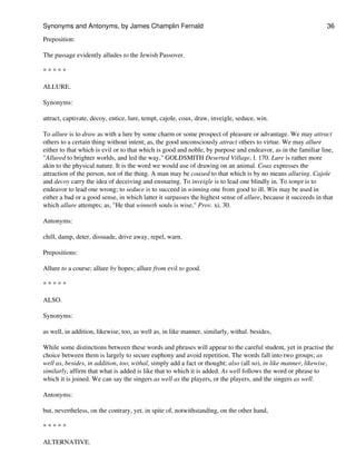 Preposition:
The passage evidently alludes to the Jewish Passover.
* * * * *
ALLURE.
Synonyms:
attract, captivate, decoy, entice, lure, tempt, cajole, coax, draw, inveigle, seduce, win.
To allure is to draw as with a lure by some charm or some prospect of pleasure or advantage. We may attract
others to a certain thing without intent; as, the good unconsciously attract others to virtue. We may allure
either to that which is evil or to that which is good and noble, by purpose and endeavor, as in the familiar line,
"Allured to brighter worlds, and led the way," GOLDSMITH Deserted Village, l. 170. Lure is rather more
akin to the physical nature. It is the word we would use of drawing on an animal. Coax expresses the
attraction of the person, not of the thing. A man may be coaxed to that which is by no means alluring. Cajole
and decoy carry the idea of deceiving and ensnaring. To inveigle is to lead one blindly in. To tempt is to
endeavor to lead one wrong; to seduce is to succeed in winning one from good to ill. Win may be used in
either a bad or a good sense, in which latter it surpasses the highest sense of allure, because it succeeds in that
which allure attempts; as, "He that winneth souls is wise," Prov. xi, 30.
Antonyms:
chill, damp, deter, dissuade, drive away, repel, warn.
Prepositions:
Allure to a course; allure by hopes; allure from evil to good.
* * * * *
ALSO.
Synonyms:
as well, in addition, likewise, too, as well as, in like manner, similarly, withal. besides,
While some distinctions between these words and phrases will appear to the careful student, yet in practise the
choice between them is largely to secure euphony and avoid repetition. The words fall into two groups; as
well as, besides, in addition, too, withal, simply add a fact or thought; also (all so), in like manner, likewise,
similarly, affirm that what is added is like that to which it is added. As well follows the word or phrase to
which it is joined. We can say the singers as well as the players, or the players, and the singers as well.
Antonyms:
but, nevertheless, on the contrary, yet. in spite of, notwithstanding, on the other hand,
* * * * *
ALTERNATIVE.
Synonyms and Antonyms, by James Champlin Fernald 36
 