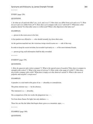 * * * * *
EVERY (page 158).
QUESTIONS.
1. In what are all and both alike? any, each, and every? 2. How does any differ from each and every? 3. How
do each and every differ from all? 4. How does each compare with every? with both? 5. What does either
properly denote? In what other sense is it often used? What is the objection to the latter use?
EXAMPLES.
---- person in the room arose to his feet.
A free pardon was offered to ---- who should instantly lay down their arms.
As the garrison marched out, the victorious troops stood in arms on ---- side of the way.
In order to keep his secret inviolate, he revealed it privately to ---- of his most intimate friends.
---- person giving such information shall be duly rewarded.
* * * * *
EVIDENT (page 159).
QUESTIONS.
1. How do apparent and evident compare? 2. What is the special sense of manifest? How does it compare in
strength with evident? 3. What is the sense of obvious? 4. How wide is the range of visible? 5. How does
discernible compare with visible? What does it imply as to the observer's action? 6. What is the sense of
palpable and tangible? conspicuous?
EXAMPLES.
A paradox is a real truth in the guise of an ---- absurdity or contradiction.
The prime minister was ---- by his absence.
The statement is a ---- absurdity.
On a comparison of the two works the plagiarism was ----.
Yet from those flames No light; but only darkness ----.
These lies are like the father that begets them; gross as a mountain, open, ----.
* * * * *
EXAMPLE (page 160).
QUESTIONS.
Synonyms and Antonyms, by James Champlin Fernald 364
 
