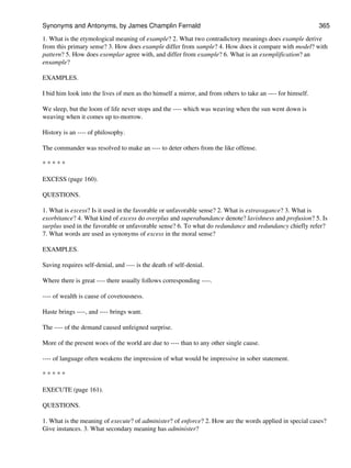 1. What is the etymological meaning of example? 2. What two contradictory meanings does example derive
from this primary sense? 3. How does example differ from sample? 4. How does it compare with model? with
pattern? 5. How does exemplar agree with, and differ from example? 6. What is an exemplification? an
ensample?
EXAMPLES.
I bid him look into the lives of men as tho himself a mirror, and from others to take an ---- for himself.
We sleep, but the loom of life never stops and the ---- which was weaving when the sun went down is
weaving when it comes up to-morrow.
History is an ---- of philosophy.
The commander was resolved to make an ---- to deter others from the like offense.
* * * * *
EXCESS (page 160).
QUESTIONS.
1. What is excess? Is it used in the favorable or unfavorable sense? 2. What is extravagance? 3. What is
exorbitance? 4. What kind of excess do overplus and superabundance denote? lavishness and profusion? 5. Is
surplus used in the favorable or unfavorable sense? 6. To what do redundance and redundancy chiefly refer?
7. What words are used as synonyms of excess in the moral sense?
EXAMPLES.
Saving requires self-denial, and ---- is the death of self-denial.
Where there is great ---- there usually follows corresponding ----.
---- of wealth is cause of covetousness.
Haste brings ----, and ---- brings want.
The ---- of the demand caused unfeigned surprise.
More of the present woes of the world are due to ---- than to any other single cause.
---- of language often weakens the impression of what would be impressive in sober statement.
* * * * *
EXECUTE (page 161).
QUESTIONS.
1. What is the meaning of execute? of administer? of enforce? 2. How are the words applied in special cases?
Give instances. 3. What secondary meaning has administer?
Synonyms and Antonyms, by James Champlin Fernald 365
 