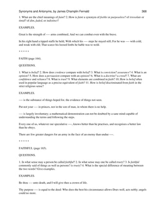 1. What are the chief meanings of faint? 2. How is faint a synonym of feeble or purposeless? of irresolute or
timid? of dim, faded, or indistinct?
EXAMPLES.
Great is the strength of ---- arms combined, And we can combat even with the brave.
In his right hand a tipped staffe he held, With which his ---- steps he stayed still; For he was ---- with cold,
and weak with eld; That scarce his loosed limbs he hable was to weld.
* * * * *
FAITH (page 164).
QUESTIONS.
1. What is belief? 2. How does credence compare with belief? 3. What is conviction? assurance? 4. What is an
opinion? 5. How does a persuasion compare with an opinion? 6. What is a doctrine? a creed? 7. What are
confidence and reliance? 8. What is trust? 9. What elements are combined in faith? 10. How is belief often
used in popular language as a precise equivalent of faith? 11. How is belief discriminated from faith in the
strict religious sense?
EXAMPLES.
---- is the substance of things hoped for, the evidence of things not seen.
Put not your ---- in princes, nor in the son of man, in whom there is no help.
---- is largely involuntary; a mathematical demonstration can not be doubted by a sane mind capable of
understanding the terms and following the steps.
Every one of us, whatever our speculative ----, knows better than he practises, and recognizes a better law
than he obeys.
There are few greater dangers for an army in the face of an enemy than undue ----.
* * * * *
FAITHFUL (page 165).
QUESTIONS.
1. In what sense may a person be called faithful? 2. In what sense may one be called trusty? 3. Is faithful
commonly said of things as well as persons? is trusty? 4. What is the special difference of meaning between
the two words? Give examples.
EXAMPLES.
Be thou ---- unto death, and I will give thee a crown of life.
Thy purpose ---- is equal to the deed: Who does the best his circumstance allows Does well, acts nobly; angels
could no more.
Synonyms and Antonyms, by James Champlin Fernald 368
 