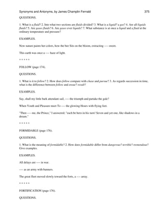 QUESTIONS.
1. What is a fluid? 2. Into what two sections are fluids divided? 3. What is a liquid? a gas? 4. Are all liquids
fluids? 5. Are gases fluids? 6. Are gases ever liquids? 7. What substance is at once a liquid and a fluid at the
ordinary temperature and pressure?
EXAMPLES.
Now nature paints her colors, how the bee Sits on the bloom, extracting ---- sweet.
This earth was once a ---- haze of light.
* * * * *
FOLLOW (page 174).
QUESTIONS.
1. What is it to follow? 2. How does follow compare with chase and pursue? 3. As regards succession in time,
what is the difference between follow and ensue? result?
EXAMPLES.
Say, shall my little bark attendant sail, ---- the triumph and partake the gale?
When Youth and Pleasure meet To ---- the glowing Hours with flying feet.
"Then ---- me, the Prince," I answered; "each be hero in his turn! Seven and yet one, like shadows in a
dream."
* * * * *
FORMIDABLE (page 176).
QUESTIONS.
1. What is the meaning of formidable? 2. How does formidable differ from dangerous? terrible? tremendous?
Give examples.
EXAMPLES.
All delays are ---- in war.
---- as an army with banners.
The great fleet moved slowly toward the forts, a ---- array.
* * * * *
FORTIFICATION (page 176).
QUESTIONS.
Synonyms and Antonyms, by James Champlin Fernald 375
 