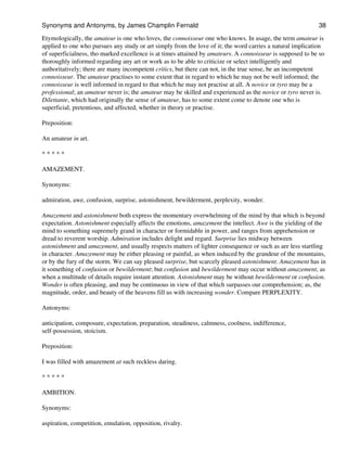 Etymologically, the amateur is one who loves, the connoisseur one who knows. In usage, the term amateur is
applied to one who pursues any study or art simply from the love of it; the word carries a natural implication
of superficialness, tho marked excellence is at times attained by amateurs. A connoisseur is supposed to be so
thoroughly informed regarding any art or work as to be able to criticize or select intelligently and
authoritatively; there are many incompetent critics, but there can not, in the true sense, be an incompetent
connoisseur. The amateur practises to some extent that in regard to which he may not be well informed; the
connoisseur is well informed in regard to that which he may not practise at all. A novice or tyro may be a
professional; an amateur never is; the amateur may be skilled and experienced as the novice or tyro never is.
Dilettante, which had originally the sense of amateur, has to some extent come to denote one who is
superficial, pretentious, and affected, whether in theory or practise.
Preposition:
An amateur in art.
* * * * *
AMAZEMENT.
Synonyms:
admiration, awe, confusion, surprise, astonishment, bewilderment, perplexity, wonder.
Amazement and astonishment both express the momentary overwhelming of the mind by that which is beyond
expectation. Astonishment especially affects the emotions, amazement the intellect. Awe is the yielding of the
mind to something supremely grand in character or formidable in power, and ranges from apprehension or
dread to reverent worship. Admiration includes delight and regard. Surprise lies midway between
astonishment and amazement, and usually respects matters of lighter consequence or such as are less startling
in character. Amazement may be either pleasing or painful, as when induced by the grandeur of the mountains,
or by the fury of the storm. We can say pleased surprise, but scarcely pleased astonishment. Amazement has in
it something of confusion or bewilderment; but confusion and bewilderment may occur without amazement, as
when a multitude of details require instant attention. Astonishment may be without bewilderment or confusion.
Wonder is often pleasing, and may be continuous in view of that which surpasses our comprehension; as, the
magnitude, order, and beauty of the heavens fill us with increasing wonder. Compare PERPLEXITY.
Antonyms:
anticipation, composure, expectation, preparation, steadiness, calmness, coolness, indifference,
self-possession, stoicism.
Preposition:
I was filled with amazement at such reckless daring.
* * * * *
AMBITION.
Synonyms:
aspiration, competition, emulation, opposition, rivalry.
Synonyms and Antonyms, by James Champlin Fernald 38
 