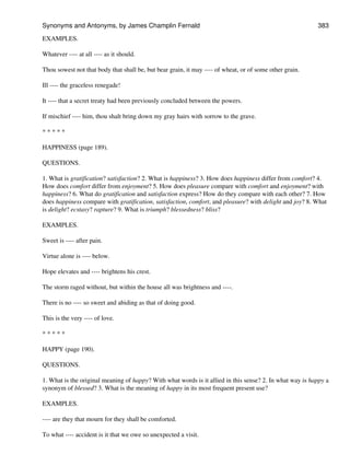 EXAMPLES.
Whatever ---- at all ---- as it should.
Thou sowest not that body that shall be, but bear grain, it may ---- of wheat, or of some other grain.
Ill ---- the graceless renegade!
It ---- that a secret treaty had been previously concluded between the powers.
If mischief ---- him, thou shalt bring down my gray hairs with sorrow to the grave.
* * * * *
HAPPINESS (page 189).
QUESTIONS.
1. What is gratification? satisfaction? 2. What is happiness? 3. How does happiness differ from comfort? 4.
How does comfort differ from enjoyment? 5. How does pleasure compare with comfort and enjoyment? with
happiness? 6. What do gratification and satisfaction express? How do they compare with each other? 7. How
does happiness compare with gratification, satisfaction, comfort, and pleasure? with delight and joy? 8. What
is delight? ecstasy? rapture? 9. What is triumph? blessedness? bliss?
EXAMPLES.
Sweet is ---- after pain.
Virtue alone is ---- below.
Hope elevates and ---- brightens his crest.
The storm raged without, but within the house all was brightness and ----.
There is no ---- so sweet and abiding as that of doing good.
This is the very ---- of love.
* * * * *
HAPPY (page 190).
QUESTIONS.
1. What is the original meaning of happy? With what words is it allied in this sense? 2. In what way is happy a
synonym of blessed? 3. What is the meaning of happy in its most frequent present use?
EXAMPLES.
---- are they that mourn for they shall be comforted.
To what ---- accident is it that we owe so unexpected a visit.
Synonyms and Antonyms, by James Champlin Fernald 383
 