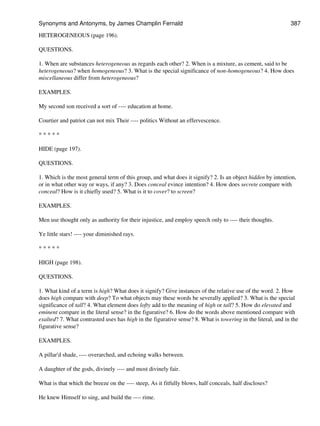 HETEROGENEOUS (page 196).
QUESTIONS.
1. When are substances heterogeneous as regards each other? 2. When is a mixture, as cement, said to be
heterogeneous? when homogeneous? 3. What is the special significance of non-homogeneous? 4. How does
miscellaneous differ from heterogeneous?
EXAMPLES.
My second son received a sort of ---- education at home.
Courtier and patriot can not mix Their ---- politics Without an effervescence.
* * * * *
HIDE (page 197).
QUESTIONS.
1. Which is the most general term of this group, and what does it signify? 2. Is an object hidden by intention,
or in what other way or ways, if any? 3. Does conceal evince intention? 4. How does secrete compare with
conceal? How is it chiefly used? 5. What is it to cover? to screen?
EXAMPLES.
Men use thought only as authority for their injustice, and employ speech only to ---- their thoughts.
Ye little stars! ---- your diminished rays.
* * * * *
HIGH (page 198).
QUESTIONS.
1. What kind of a term is high? What does it signify? Give instances of the relative use of the word. 2. How
does high compare with deep? To what objects may these words be severally applied? 3. What is the special
significance of tall? 4. What element does lofty add to the meaning of high or tall? 5. How do elevated and
eminent compare in the literal sense? in the figurative? 6. How do the words above mentioned compare with
exalted? 7. What contrasted uses has high in the figurative sense? 8. What is towering in the literal, and in the
figurative sense?
EXAMPLES.
A pillar'd shade, ---- overarched, and echoing walks between.
A daughter of the gods, divinely ---- and most divinely fair.
What is that which the breeze on the ---- steep, As it fitfully blows, half conceals, half discloses?
He knew Himself to sing, and build the ---- rime.
Synonyms and Antonyms, by James Champlin Fernald 387
 