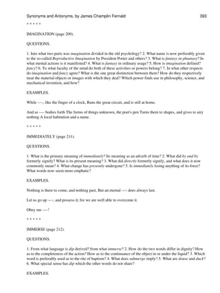 * * * * *
IMAGINATION (page 209).
QUESTIONS.
1. Into what two parts was imagination divided in the old psychology? 2. What name is now preferably given
to the so-called Reproductive Imagination by President Porter and others? 3. What is fantasy or phantasy? In
what mental actions is it manifested? 4. What is fantasy in ordinary usage? 5. How is imagination defined?
fancy? 6. To what faculty of the mind do both of these activities or powers belong? 7. In what other respects
do imagination and fancy agree? What is the one great distinction between them? How do they respectively
treat the material objects or images with which they deal? Which power finds use in philosophy, science, and
mechanical invention, and how?
EXAMPLES.
While ----, like the finger of a clock, Runs the great circuit, and is still at home.
And as ---- bodies forth The forms of things unknown, the poet's pen Turns them to shapes, and gives to airy
nothing A local habitation and a name.
* * * * *
IMMEDIATELY (page 211).
QUESTIONS.
1. What is the primary meaning of immediately? Its meaning as an adverb of time? 2. What did by and by
formerly signify? What is its present meaning? 3. What did directly formerly signify, and what does it now
commonly mean? 4. What change has presently undergone? 5. Is immediately losing anything of its force?
What words now seem more emphatic?
EXAMPLES.
Nothing is there to come, and nothing past, But an eternal ---- does always last.
Let us go up ----, and possess it; for we are well able to overcome it.
Obey me ----!
* * * * *
IMMERSE (page 212).
QUESTIONS.
1. From what language is dip derived? from what immerse? 2. How do the two words differ in dignity? How
as to the completeness of the action? How as to the continuance of the object in or under the liquid? 3. Which
word is preferably used as to the rite of baptism? 4. What does submerge imply? 5. What are douse and duck?
6. What special sense has dip which the other words do not share?
EXAMPLES.
Synonyms and Antonyms, by James Champlin Fernald 393
 