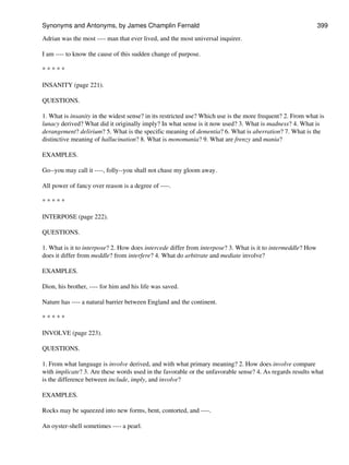 Adrian was the most ---- man that ever lived, and the most universal inquirer.
I am ---- to know the cause of this sudden change of purpose.
* * * * *
INSANITY (page 221).
QUESTIONS.
1. What is insanity in the widest sense? in its restricted use? Which use is the more frequent? 2. From what is
lunacy derived? What did it originally imply? In what sense is it now used? 3. What is madness? 4. What is
derangement? delirium? 5. What is the specific meaning of dementia? 6. What is aberration? 7. What is the
distinctive meaning of hallucination? 8. What is monomania? 9. What are frenzy and mania?
EXAMPLES.
Go--you may call it ----, folly--you shall not chase my gloom away.
All power of fancy over reason is a degree of ----.
* * * * *
INTERPOSE (page 222).
QUESTIONS.
1. What is it to interpose? 2. How does intercede differ from interpose? 3. What is it to intermeddle? How
does it differ from meddle? from interfere? 4. What do arbitrate and mediate involve?
EXAMPLES.
Dion, his brother, ---- for him and his life was saved.
Nature has ---- a natural barrier between England and the continent.
* * * * *
INVOLVE (page 223).
QUESTIONS.
1. From what language is involve derived, and with what primary meaning? 2. How does involve compare
with implicate? 3. Are these words used in the favorable or the unfavorable sense? 4. As regards results what
is the difference between include, imply, and involve?
EXAMPLES.
Rocks may be squeezed into new forms, bent, contorted, and ----.
An oyster-shell sometimes ---- a pearl.
Synonyms and Antonyms, by James Champlin Fernald 399
 