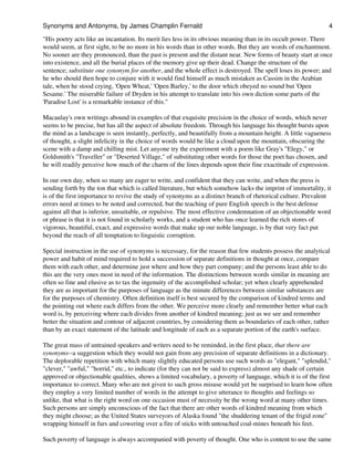 "His poetry acts like an incantation. Its merit lies less in its obvious meaning than in its occult power. There
would seem, at first sight, to be no more in his words than in other words. But they are words of enchantment.
No sooner are they pronounced, than the past is present and the distant near. New forms of beauty start at once
into existence, and all the burial places of the memory give up their dead. Change the structure of the
sentence; substitute one synonym for another, and the whole effect is destroyed. The spell loses its power; and
he who should then hope to conjure with it would find himself as much mistaken as Cassim in the Arabian
tale, when he stood crying, 'Open Wheat,' 'Open Barley,' to the door which obeyed no sound but 'Open
Sesame.' The miserable failure of Dryden in his attempt to translate into his own diction some parts of the
'Paradise Lost' is a remarkable instance of this."
Macaulay's own writings abound in examples of that exquisite precision in the choice of words, which never
seems to be precise, but has all the aspect of absolute freedom. Through his language his thought bursts upon
the mind as a landscape is seen instantly, perfectly, and beautifully from a mountain height. A little vagueness
of thought, a slight infelicity in the choice of words would be like a cloud upon the mountain, obscuring the
scene with a damp and chilling mist. Let anyone try the experiment with a poem like Gray's "Elegy," or
Goldsmith's "Traveller" or "Deserted Village," of substituting other words for those the poet has chosen, and
he will readily perceive how much of the charm of the lines depends upon their fine exactitude of expression.
In our own day, when so many are eager to write, and confident that they can write, and when the press is
sending forth by the ton that which is called literature, but which somehow lacks the imprint of immortality, it
is of the first importance to revive the study of synonyms as a distinct branch of rhetorical culture. Prevalent
errors need at times to be noted and corrected, but the teaching of pure English speech is the best defense
against all that is inferior, unsuitable, or repulsive. The most effective condemnation of an objectionable word
or phrase is that it is not found in scholarly works, and a student who has once learned the rich stores of
vigorous, beautiful, exact, and expressive words that make up our noble language, is by that very fact put
beyond the reach of all temptation to linguistic corruption.
Special instruction in the use of synonyms is necessary, for the reason that few students possess the analytical
power and habit of mind required to hold a succession of separate definitions in thought at once, compare
them with each other, and determine just where and how they part company; and the persons least able to do
this are the very ones most in need of the information. The distinctions between words similar in meaning are
often so fine and elusive as to tax the ingenuity of the accomplished scholar; yet when clearly apprehended
they are as important for the purposes of language as the minute differences between similar substances are
for the purposes of chemistry. Often definition itself is best secured by the comparison of kindred terms and
the pointing out where each differs from the other. We perceive more clearly and remember better what each
word is, by perceiving where each divides from another of kindred meaning; just as we see and remember
better the situation and contour of adjacent countries, by considering them as boundaries of each other, rather
than by an exact statement of the latitude and longitude of each as a separate portion of the earth's surface.
The great mass of untrained speakers and writers need to be reminded, in the first place, that there are
synonyms--a suggestion which they would not gain from any precision of separate definitions in a dictionary.
The deplorable repetition with which many slightly educated persons use such words as "elegant," "splendid,"
"clever," "awful," "horrid," etc., to indicate (for they can not be said to express) almost any shade of certain
approved or objectionable qualities, shows a limited vocabulary, a poverty of language, which it is of the first
importance to correct. Many who are not given to such gross misuse would yet be surprised to learn how often
they employ a very limited number of words in the attempt to give utterance to thoughts and feelings so
unlike, that what is the right word on one occasion must of necessity be the wrong word at many other times.
Such persons are simply unconscious of the fact that there are other words of kindred meaning from which
they might choose; as the United States surveyors of Alaska found "the shuddering tenant of the frigid zone"
wrapping himself in furs and cowering over a fire of sticks with untouched coal-mines beneath his feet.
Such poverty of language is always accompanied with poverty of thought. One who is content to use the same
Synonyms and Antonyms, by James Champlin Fernald 4
 