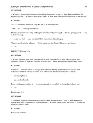 QUESTIONS.
1. What does hear signify? What does listen add to the meaning of hear? 2. What does attend add to the
meaning of listen? 3. What does heed further imply? 4. What is the difference between listen for and listen to?
EXAMPLES.
And ----! how blithe the throstle sings; He, too, is no mean preacher;
Till I ---- and ---- If a step draweth near.
Chill airs and wintry winds! my ear Has grown familiar with your song; I ---- it in the opening year, I ----, and
it cheers me long.
----, every one That ---- may, unto a tale That's merrier than the nightingale.
The men lay silent in the tall grass ---- for the signal gun that should bid them rise and charge.
* * * * *
LITERATURE (page 233).
QUESTIONS.
1. What is literature in the most general sense? in more limited sense? 2. What does literature, used
absolutely, denote? 3. How may literature include science? How is it ordinarily contrasted with science?
EXAMPLES.
Wherever ---- consoles sorrow or assuages pain; wherever it brings gladness to eyes which fail with
wakefulness and tears--there is exhibited in its noblest form the immortal influence of Athens.
---- are lifelong friends.
---- are embalmed minds.
In our own language we have a ---- nowhere surpassed, in whose lock no foreign key will ever rust.
* * * * *
LOAD (page 233).
QUESTIONS.
1. From what language is burden derived, and with what primary meaning? load? 2. What does weight
signify? How does it compare with load and burden? 3. What are cargo, freight, and lading? 4. What is the
distinctive sense of pack?
EXAMPLES.
Bear ye one another's ----.
Synonyms and Antonyms, by James Champlin Fernald 405
 