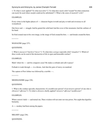 1. To what is male applied? To what masculine? 2. To what does manly refer? manful? In what connection
can manly be used where manful could not be substituted? 3. What is the sense of mannish? virile?
EXAMPLES.
Every virtue in the higher phases of ---- character begins in truth and pity or truth and reverence to all
womanhood.
One brave and ---- struggle And he gained the solid land And the cover of the mountains And the carbines of
his band.
So God created man in his own image, in the image of God created he him; ---- and female created he them.
* * * * *
MASSACRE (page 237).
QUESTIONS.
1. What is massacre? butchery? havoc? 2. To what does carnage especially refer? slaughter? 3. Which of
these words can be used of the destruction of life in open and honorable warfare?
EXAMPLES.
Mark! where his ---- and his conquests cease! He makes a solitude and calls it peace!
Forbade to wade through ---- to a throne, And shut the gates of mercy on mankind.
The capture of Port Arthur was followed by a terrible ----.
* * * * *
MEDDLESOME (page 238).
QUESTIONS.
1. What is the conduct specially characteristic of a meddlesome person? of an intrusive person? of one who is
obtrusive? officious? 2. To what is obtrusive chiefly applied? intrusive? officious? meddlesome?
EXAMPLES.
Where sorrow's held ---- and turned out, There wisdom will not enter nor true power, Nor aught that dignifies
humanity.
A ---- monkey had been among the papers.
* * * * *
MELODY (page 238).
QUESTIONS.
Synonyms and Antonyms, by James Champlin Fernald 408
 
