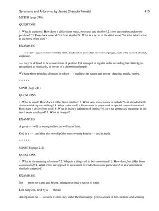 METER (page 240).
QUESTIONS.
1. What is euphony? How does it differ from meter, measure, and rhythm? 2. How are rhythm and meter
produced? 3. How does meter differ from rhythm? 4. What is a verse in the strict sense? In what wider sense
is the word often used?
EXAMPLES.
---- is a very vague and unscientific term. Each nation considers its own language, each tribe its own dialect,
euphonic.
---- may be defined to be a succession of poetical feet arranged in regular order according to certain types
recognized as standards, in verses of a determinate length.
We have three principal domains in which ---- manifests its nature and power--dancing, music, poetry.
* * * * *
MIND (page 241).
QUESTIONS.
1. What is mind? How does it differ from intellect? 2. What does consciousness include? Is it attended with
distinct thinking and willing? 3. What is the soul? 4. From what is spirit used in special contradistinction?
How does it differ from soul? 5. What is Paley's definition of instinct? 6. In what contrasted meanings is the
word sense employed? 7. What is thought?
EXAMPLES.
A great ---- will be strong to live, as well as to think.
God is a ----: and they that worship him must worship him in ---- and in truth.
* * * * *
MINUTE (page 242).
QUESTIONS.
1. What is the meaning of minute? 2. When is a thing said to be comminuted? 3. How does fine differ from
comminuted? 4. What terms are applied to an account extended to minute particulars? to an examination
similarly extended?
EXAMPLES.
No ---- room so warm and bright, Wherein to read, wherein to write.
Life hangs on, held by a ---- thread.
An organism so ---- as to be visible only under the microscope, yet possessed of life, motion, and seeming
Synonyms and Antonyms, by James Champlin Fernald 410
 