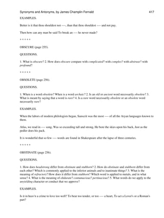 EXAMPLES.
Better is it that thou shouldest not ----, than that thou shouldest ---- and not pay.
Then how can any man be said To break an ---- he never made?
* * * * *
OBSCURE (page 255).
QUESTIONS.
1. What is obscure? 2. How does obscure compare with complicated? with complex? with abstruse? with
profound?
* * * * *
OBSOLETE (page 256).
QUESTIONS.
1. When is a word obsolete? When is a word archaic? 2. Is an old or ancient word necessarily obsolete? 3.
What is meant by saying that a word is rare? 4. Is a rare word necessarily obsolete or an obsolete word
necessarily rare?
EXAMPLES.
When the labors of modern philologists began, Sanscrit was the most ---- of all the Aryan languages known to
them.
Atlas, we read in ---- song, Was so exceeding tall and strong, He bore the skies upon his back, Just as the
pedler does his pack.
It is wonderful that so few ---- words are found in Shakespeare after the lapse of three centuries.
* * * * *
OBSTINATE (page 256).
QUESTIONS.
1. How does headstrong differ from obstinate and stubborn? 2. How do obstinate and stubborn differ from
each other? Which is commonly applied to the inferior animals and to inanimate things? 3. What is the
meaning of refractory? How does it differ from stubborn? Which word is applied to metals, and in what
sense? 4. What is the meaning of obdurate? contumacious? pertinacious? 5. What words do we apply to the
unyielding character or conduct that we approve?
EXAMPLES.
Is it in heav'n a crime to love too well? To bear too tender, or too ---- a heart, To act a Lover's or a Roman's
part?
Synonyms and Antonyms, by James Champlin Fernald 417
 