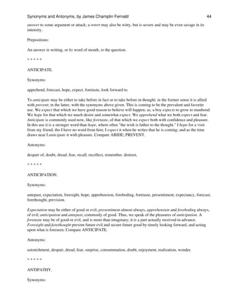 answer to some argument or attack; a retort may also be witty, but is severe and may be even savage in its
intensity.
Prepositions:
An answer in writing, or by word of mouth, to the question.
* * * * *
ANTICIPATE.
Synonyms:
apprehend, forecast, hope, expect, foretaste, look forward to.
To anticipate may be either to take before in fact or to take before in thought; in the former sense it is allied
with prevent; in the latter, with the synonyms above given. This is coming to be the prevalent and favorite
use. We expect that which we have good reason to believe will happen; as, a boy expects to grow to manhood.
We hope for that which we much desire and somewhat expect. We apprehend what we both expect and fear.
Anticipate is commonly used now, like foretaste, of that which we expect both with confidence and pleasure.
In this use it is a stronger word than hope, where often "the wish is father to the thought." I hope for a visit
from my friend, tho I have no word from him; I expect it when he writes that he is coming; and as the time
draws near I anticipate it with pleasure. Compare ABIDE; PREVENT.
Antonyms:
despair of, doubt, dread, fear, recall, recollect, remember. distrust,
* * * * *
ANTICIPATION.
Synonyms:
antepast, expectation, foresight, hope, apprehension, foreboding, foretaste, presentiment, expectancy, forecast,
forethought, prevision.
Expectation may be either of good or evil; presentiment almost always, apprehension and foreboding always,
of evil; anticipation and antepast, commonly of good. Thus, we speak of the pleasures of anticipation. A
foretaste may be of good or evil, and is more than imaginary; it is a part actually received in advance.
Foresight and forethought prevent future evil and secure future good by timely looking forward, and acting
upon what is foreseen. Compare ANTICIPATE.
Antonyms:
astonishment, despair, dread, fear, surprise, consummation, doubt, enjoyment, realization, wonder.
* * * * *
ANTIPATHY.
Synonyms:
Synonyms and Antonyms, by James Champlin Fernald 44
 