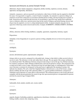 abhorrence, disgust, hatred, repugnance, antagonism, dislike, hostility, repulsion, aversion, distaste,
opposition, uncongeniality. detestation,
Antipathy, repugnance, and uncongeniality are instinctive; other forms of dislike may be acquired or cherished
for cause. Uncongeniality is negative, a want of touch or sympathy. An antipathy to a person or thing is an
instinctive recoil from connection or association with that person or thing, and may be physical or mental, or
both. Antagonism may result from the necessity of circumstances; opposition may spring from conflicting
views or interests; abhorrence and detestation may be the result of religious and moral training; distaste and
disgust may be acquired; aversion is a deep and permanent dislike. A natural antipathy may give rise to
opposition which may result in hatred and hostility. Compare ACRIMONY; ANGER; ENMITY; HATRED.
Antonyms:
affinity, attraction, fellow-feeling, kindliness, sympathy. agreement, congeniality, harmony, regard,
Prepositions:
Antipathy to (less frequently for or against) a person or thing; antipathy between or betwixt two persons or
things.
* * * * *
ANTIQUE.
Synonyms:
ancient, old-fashioned, quaint, superannuated. antiquated,
Antique refers to an ancient, antiquated to a discarded style. Antique is that which is either ancient in fact or
ancient in style. The reference is to the style rather than to the age. We can speak of the antique architecture
of a church just built. The difference between antiquated and antique is not in the age, for a Puritan style may
be scorned as antiquated, while a Roman or Renaissance style may be prized as antique. The antiquated is not
so much out of date as out of vogue. Old-fashioned may be used approvingly or contemptuously. In the latter
case it becomes a synonym for antiquated; in the good sense it approaches the meaning of antique, but
indicates less duration. We call a wide New England fireplace old-fashioned; a coin of the Cæsars, antique.
Quaint combines the idea of age with a pleasing oddity; as, a quaint gambrel-roofed house. Antiquated is
sometimes used of persons in a sense akin to superannuated. The antiquated person is out of style and out of
sympathy with the present generation by reason of age; the superannuated person is incapacitated for present
activities by reason of age. Compare OLD.
Antonyms:
fashionable, fresh, modern, modish, new, recent, stylish.
* * * * *
ANXIETY.
Synonyms:
anguish, disquiet, foreboding, perplexity, apprehension, disturbance, fretfulness, solicitude, care, dread,
fretting, trouble, concern, fear, misgiving, worry.
Synonyms and Antonyms, by James Champlin Fernald 45
 
