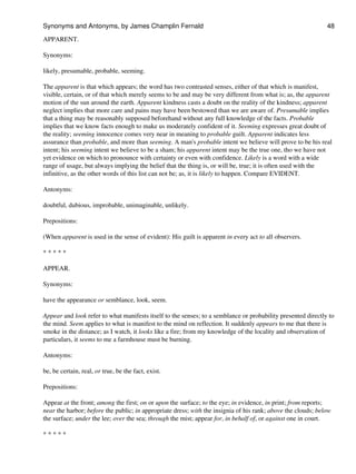 APPARENT.
Synonyms:
likely, presumable, probable, seeming.
The apparent is that which appears; the word has two contrasted senses, either of that which is manifest,
visible, certain, or of that which merely seems to be and may be very different from what is; as, the apparent
motion of the sun around the earth. Apparent kindness casts a doubt on the reality of the kindness; apparent
neglect implies that more care and pains may have been bestowed than we are aware of. Presumable implies
that a thing may be reasonably supposed beforehand without any full knowledge of the facts. Probable
implies that we know facts enough to make us moderately confident of it. Seeming expresses great doubt of
the reality; seeming innocence comes very near in meaning to probable guilt. Apparent indicates less
assurance than probable, and more than seeming. A man's probable intent we believe will prove to be his real
intent; his seeming intent we believe to be a sham; his apparent intent may be the true one, tho we have not
yet evidence on which to pronounce with certainty or even with confidence. Likely is a word with a wide
range of usage, but always implying the belief that the thing is, or will be, true; it is often used with the
infinitive, as the other words of this list can not be; as, it is likely to happen. Compare EVIDENT.
Antonyms:
doubtful, dubious, improbable, unimaginable, unlikely.
Prepositions:
(When apparent is used in the sense of evident): His guilt is apparent in every act to all observers.
* * * * *
APPEAR.
Synonyms:
have the appearance or semblance, look, seem.
Appear and look refer to what manifests itself to the senses; to a semblance or probability presented directly to
the mind. Seem applies to what is manifest to the mind on reflection. It suddenly appears to me that there is
smoke in the distance; as I watch, it looks like a fire; from my knowledge of the locality and observation of
particulars, it seems to me a farmhouse must be burning.
Antonyms:
be, be certain, real, or true, be the fact, exist.
Prepositions:
Appear at the front; among the first; on or upon the surface; to the eye; in evidence, in print; from reports;
near the harbor; before the public; in appropriate dress; with the insignia of his rank; above the clouds; below
the surface; under the lee; over the sea; through the mist; appear for, in behalf of, or against one in court.
* * * * *
Synonyms and Antonyms, by James Champlin Fernald 48
 