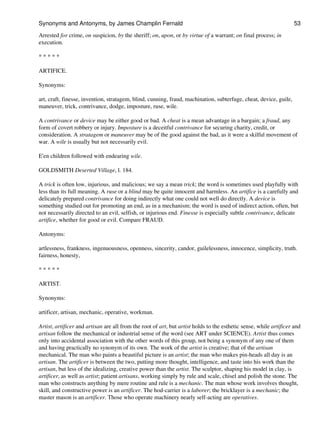 Arrested for crime, on suspicion, by the sheriff; on, upon, or by virtue of a warrant; on final process; in
execution.
* * * * *
ARTIFICE.
Synonyms:
art, craft, finesse, invention, stratagem, blind, cunning, fraud, machination, subterfuge, cheat, device, guile,
maneuver, trick, contrivance, dodge, imposture, ruse, wile.
A contrivance or device may be either good or bad. A cheat is a mean advantage in a bargain; a fraud, any
form of covert robbery or injury. Imposture is a deceitful contrivance for securing charity, credit, or
consideration. A stratagem or maneuver may be of the good against the bad, as it were a skilful movement of
war. A wile is usually but not necessarily evil.
E'en children followed with endearing wile.
GOLDSMITH Deserted Village, l. 184.
A trick is often low, injurious, and malicious; we say a mean trick; the word is sometimes used playfully with
less than its full meaning. A ruse or a blind may be quite innocent and harmless. An artifice is a carefully and
delicately prepared contrivance for doing indirectly what one could not well do directly. A device is
something studied out for promoting an end, as in a mechanism; the word is used of indirect action, often, but
not necessarily directed to an evil, selfish, or injurious end. Finesse is especially subtle contrivance, delicate
artifice, whether for good or evil. Compare FRAUD.
Antonyms:
artlessness, frankness, ingenuousness, openness, sincerity, candor, guilelessness, innocence, simplicity, truth.
fairness, honesty,
* * * * *
ARTIST.
Synonyms:
artificer, artisan, mechanic, operative, workman.
Artist, artificer and artisan are all from the root of art, but artist holds to the esthetic sense, while artificer and
artisan follow the mechanical or industrial sense of the word (see ART under SCIENCE). Artist thus comes
only into accidental association with the other words of this group, not being a synonym of any one of them
and having practically no synonym of its own. The work of the artist is creative; that of the artisan
mechanical. The man who paints a beautiful picture is an artist; the man who makes pin-heads all day is an
artisan. The artificer is between the two, putting more thought, intelligence, and taste into his work than the
artisan, but less of the idealizing, creative power than the artist. The sculptor, shaping his model in clay, is
artificer, as well as artist; patient artisans, working simply by rule and scale, chisel and polish the stone. The
man who constructs anything by mere routine and rule is a mechanic. The man whose work involves thought,
skill, and constructive power is an artificer. The hod-carrier is a laborer; the bricklayer is a mechanic; the
master mason is an artificer. Those who operate machinery nearly self-acting are operatives.
Synonyms and Antonyms, by James Champlin Fernald 53
 
