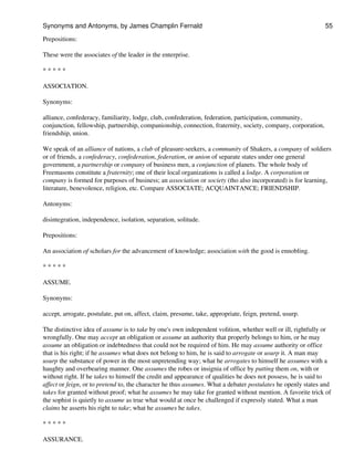 Prepositions:
These were the associates of the leader in the enterprise.
* * * * *
ASSOCIATION.
Synonyms:
alliance, confederacy, familiarity, lodge, club, confederation, federation, participation, community,
conjunction, fellowship, partnership, companionship, connection, fraternity, society, company, corporation,
friendship, union.
We speak of an alliance of nations, a club of pleasure-seekers, a community of Shakers, a company of soldiers
or of friends, a confederacy, confederation, federation, or union of separate states under one general
government, a partnership or company of business men, a conjunction of planets. The whole body of
Freemasons constitute a fraternity; one of their local organizations is called a lodge. A corporation or
company is formed for purposes of business; an association or society (tho also incorporated) is for learning,
literature, benevolence, religion, etc. Compare ASSOCIATE; ACQUAINTANCE; FRIENDSHIP.
Antonyms:
disintegration, independence, isolation, separation, solitude.
Prepositions:
An association of scholars for the advancement of knowledge; association with the good is ennobling.
* * * * *
ASSUME.
Synonyms:
accept, arrogate, postulate, put on, affect, claim, presume, take, appropriate, feign, pretend, usurp.
The distinctive idea of assume is to take by one's own independent volition, whether well or ill, rightfully or
wrongfully. One may accept an obligation or assume an authority that properly belongs to him, or he may
assume an obligation or indebtedness that could not be required of him. He may assume authority or office
that is his right; if he assumes what does not belong to him, he is said to arrogate or usurp it. A man may
usurp the substance of power in the most unpretending way; what he arrogates to himself he assumes with a
haughty and overbearing manner. One assumes the robes or insignia of office by putting them on, with or
without right. If he takes to himself the credit and appearance of qualities he does not possess, he is said to
affect or feign, or to pretend to, the character he thus assumes. What a debater postulates he openly states and
takes for granted without proof; what he assumes he may take for granted without mention. A favorite trick of
the sophist is quietly to assume as true what would at once be challenged if expressly stated. What a man
claims he asserts his right to take; what he assumes he takes.
* * * * *
ASSURANCE.
Synonyms and Antonyms, by James Champlin Fernald 55
 