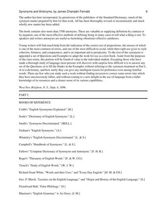 The author has here incorporated, by permission of the publishers of the Standard Dictionary, much of the
synonym matter prepared by him for that work. All has been thoroughly revised or reconstructed, and much
wholly new matter has been added.
The book contains also more than 3700 antonyms. These are valuable as supplying definition by contrast or
by negation, one of the most effective methods of defining being in many cases to tell what a thing is not. To
speakers and writers antonyms are useful as furnishing oftentimes effective antitheses.
Young writers will find much help from the indication of the correct use of prepositions, the misuse of which
is one of the most common of errors, and one of the most difficult to avoid, while their right use gives to style
cohesion, firmness, and compactness, and is an important aid to perspicuity. To the text of the synonyms is
appended a set of Questions and Examples to adapt the work for use as a text-book. Aside from the purposes
of the class-room, this portion will be found of value to the individual student. Excepting those who have
made a thorough study of language most persons will discover with surprise how difficult it is to answer any
set of the Questions or to fill the blanks in the Examples without referring to the synonym treatment in Part I.,
or to a dictionary, and how rarely they can give any intelligent reason for preference even among familiar
words. There are few who can study such a work without finding occasion to correct some errors into which
they have unconsciously fallen, and without coming to a new delight in the use of language from a fuller
knowledge of its resources and a clearer sense of its various capabilities.
West New Brighton, N. Y., Sept. 4, 1896.
PART I.
BOOKS OF REFERENCE.
Crabb's "English Synonymes Explained." [H.]
Soule's "Dictionary of English Synonyms." [L.]
Smith's "Synonyms Discriminated." [BELL.]
Graham's "English Synonyms." [A.]
Whateley's "English Synonyms Discriminated." [L. & S.]
Campbell's "Handbook of Synonyms." [L. & S.]
Fallows' "Complete Dictionary of Synonyms and Antonyms." [F. H. R.]
Roget's "Thesaurus of English Words." [F. & W. CO.]
Trench's "Study of English Words." [W. J. W.]
Richard Grant White, "Words and their Uses," and "Every Day English." [H. M. & CO.]
Geo. P. Marsh, "Lectures on the English Language," and "Origin and History of the English Language." [S.]
Fitzedward Hall, "False Philology." [S.]
Maetzner's "English Grammar," tr. by Grece. [J. M.]
Synonyms and Antonyms, by James Champlin Fernald 6
 