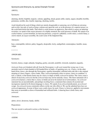 AWFUL.
Synonyms:
alarming, direful, frightful, majestic, solemn, appalling, dread, grand, noble, stately, august, dreadful, horrible,
portentous, terrible, dire, fearful, imposing, shocking, terrific.
Awful should not be used of things which are merely disagreeable or annoying, nor of all that are alarming
and terrible, but only of such as bring a solemn awe upon the soul, as in the presence of a superior power; as,
the awful hush before the battle. That which is awful arouses an oppressive, that which is august an admiring
reverence; we speak of the august presence of a mighty monarch, the awful presence of death. We speak of an
exalted station, a grand mountain, an imposing presence, a majestic cathedral, a noble mien, a solemn litany, a
stately march, an august assembly, the awful scene of the Judgment Day.
Antonyms:
base, contemptible, inferior, paltry, beggarly, despicable, lowly, undignified, commonplace, humble, mean,
vulgar.
* * * * *
AWKWARD.
Synonyms:
boorish, clumsy, rough, unhandy, bungling, gawky, uncouth, unskilful. clownish, maladroit, ungainly,
Awkward, from awk (kindred with off, from the Norwegian), is off-ward, turned the wrong way; it was
anciently used of a back-handed or left-handed blow in battle, of squinting eyes, etc. Clumsy, on the other
hand (from clumse, also through the Norwegian), signifies benumbed, stiffened with cold; this is the original
meaning of clumsy fingers, clumsy limbs. Thus, awkward primarily refers to action, clumsy to condition. A
tool, a vehicle, or the human frame may be clumsy in shape or build, awkward in motion. The clumsy man is
almost of necessity awkward, but the awkward man may not be naturally clumsy. The finest untrained colt is
awkward in harness; a horse that is clumsy in build can never be trained out of awkwardness. An awkward
statement has an uncomfortable, and perhaps recoiling force; a statement that contains ill-assorted and
incongruous material in ill-chosen language is clumsy. We speak of an awkward predicament, an awkward
scrape. An awkward excuse commonly reflects on the one who offers it. We say the admitted facts have an
awkward appearance. In none of these cases could clumsy be used. Clumsy is, however, applied to movements
that seem as unsuitable as those of benumbed and stiffened limbs. A dancing bear is both clumsy and
awkward.
Antonyms:
adroit, clever, dexterous, handy, skilful.
Prepositions:
The raw recruit is awkward in action; at the business.
* * * * *
AXIOM.
Synonyms and Antonyms, by James Champlin Fernald 63
 