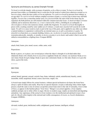 To break is to divide sharply, with severance of particles, as by a blow or strain. To burst is to break by
pressure from within, as a bombshell, but it is used also for the result of violent force otherwise exerted; as, to
burst in a door, where the door yields as if to an explosion. To crush is to break by pressure from without, as
an egg-shell. To crack is to break without complete severance of parts; a cracked cup or mirror may still hold
together. Fracture has a somewhat similar sense. In a fractured limb, the ends of the broken bone may be
separated, tho both portions are still retained within the common muscular tissue. A shattered object is broken
suddenly and in numerous directions; as, a vase is shattered by a blow, a building by an earthquake. A
shivered glass is broken into numerous minute, needle-like fragments. To smash is to break thoroughly to
pieces with a crashing sound by some sudden act of violence; a watch once smashed will scarcely be worth
repair. To split is to cause wood to crack or part in the way of the grain, and is applied to any other case where
a natural tendency to separation is enforced by an external cause; as, to split a convention or a party. To
demolish is to beat down, as a mound, building, fortress, etc.; to destroy is to put by any process beyond
restoration physically, mentally, or morally; to destroy an army is so to shatter and scatter it that it can not be
rallied or reassembled as a fighting force. Compare REND.
Antonyms:
attach, bind, fasten, join, mend, secure, solder, unite, weld.
Prepositions:
Break to pieces, or in pieces, into several pieces (when the object is thought of as divided rather than
shattered); break with a friend; from or away from a suppliant; break into a house; out of prison; break across
one's knee; break through a hedge; break in upon one's retirement; break over the rules; break on or upon the
shore, against the rocks.
* * * * *
BRUTISH.
Synonyms:
animal, brutal, ignorant, sensual, swinish, base, brute, imbruted, sottish, unintellectual, beastly, carnal,
insensible, stolid, unspiritual, bestial, coarse, lascivious, stupid, vile.
A brutish man simply follows his animal instincts, without special inclination to do harm; the brutal have
always a spirit of malice and cruelty. Brute has no special character, except as indicating what a brute might
possess; much the same is true of animal, except that animal leans more to the side of sensuality, brute to that
of force, as appears in the familiar phrase "brute force." Hunger is an animal appetite; a brute impulse
suddenly prompts one to strike a blow in anger. Bestial, in modern usage, implies an intensified and degrading
animalism. Any supremacy of the animal or brute instincts over the intellectual and spiritual in man is base
and vile. Beastly refers largely to the outward and visible consequences of excess; as, beastly drunkenness.
Compare ANIMAL.
Antonyms:
elevated, exalted, great, intellectual, noble, enlightened, grand, humane, intelligent, refined.
* * * * *
BURN.
Synonyms and Antonyms, by James Champlin Fernald 76
 