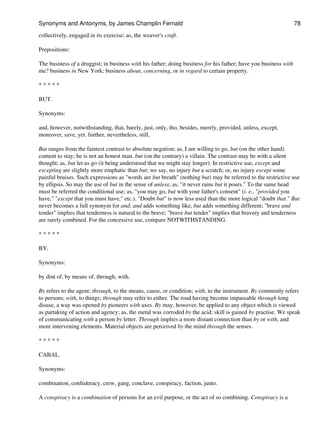 collectively, engaged in its exercise; as, the weaver's craft.
Prepositions:
The business of a druggist; in business with his father; doing business for his father; have you business with
me? business in New York; business about, concerning, or in regard to certain property.
* * * * *
BUT.
Synonyms:
and, however, notwithstanding, that, barely, just, only, tho, besides, merely, provided, unless, except,
moreover, save, yet. further, nevertheless, still,
But ranges from the faintest contrast to absolute negation; as, I am willing to go, but (on the other hand)
content to stay; he is not an honest man, but (on the contrary) a villain. The contrast may be with a silent
thought; as, but let us go (it being understood that we might stay longer). In restrictive use, except and
excepting are slightly more emphatic than but; we say, no injury but a scratch; or, no injury except some
painful bruises. Such expressions as "words are but breath" (nothing but) may be referred to the restrictive use
by ellipsis. So may the use of but in the sense of unless; as, "it never rains but it pours." To the same head
must be referred the conditional use; as, "you may go, but with your father's consent" (i. e., "provided you
have," "except that you must have," etc.). "Doubt but" is now less used than the more logical "doubt that." But
never becomes a full synonym for and; and adds something like, but adds something different; "brave and
tender" implies that tenderness is natural to the brave; "brave but tender" implies that bravery and tenderness
are rarely combined. For the concessive use, compare NOTWITHSTANDING.
* * * * *
BY.
Synonyms:
by dint of, by means of, through, with.
By refers to the agent; through, to the means, cause, or condition; with, to the instrument. By commonly refers
to persons; with, to things; through may refer to either. The road having become impassable through long
disuse, a way was opened by pioneers with axes. By may, however, be applied to any object which is viewed
as partaking of action and agency; as, the metal was corroded by the acid; skill is gained by practise. We speak
of communicating with a person by letter. Through implies a more distant connection than by or with, and
more intervening elements. Material objects are perceived by the mind through the senses.
* * * * *
CABAL.
Synonyms:
combination, confederacy, crew, gang, conclave, conspiracy, faction, junto.
A conspiracy is a combination of persons for an evil purpose, or the act of so combining. Conspiracy is a
Synonyms and Antonyms, by James Champlin Fernald 78
 