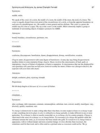 Synonyms:
middle, midst.
We speak of the center of a circle, the middle of a room, the middle of the street, the midst of a forest. The
center is equally distant from every point of the circumference of a circle, or from the opposite boundaries on
each axis of a parallelogram, etc.; the middle is more general and less definite. The center is a point; the
middle may be a line or a space. We say at the center; in the middle. Midst commonly implies a group or
multitude of surrounding objects. Compare synonyms for AMID.
Antonyms:
bound, boundary, circumference, perimeter, rim.
* * * * *
CHAGRIN.
Synonyms:
confusion, discomposure, humiliation, shame, disappointment, dismay, mortification, vexation.
Chagrin unites disappointment with some degree of humiliation. A rainy day may bring disappointment;
needless failure in some enterprise brings chagrin. Shame involves the consciousness of fault, guilt, or
impropriety; chagrin of failure of judgment, or harm to reputation. A consciousness that one has displayed his
own ignorance will cause him mortification, however worthy his intent; if there was a design to deceive, the
exposure will cover him with shame.
Antonyms:
delight, exultation, glory, rejoicing, triumph.
Prepositions:
He felt deep chagrin at (because of, on account of) failure.
* * * * *
CHANGE, v.
Synonyms:
alter, exchange, shift, transmute, commute, metamorphose, substitute, turn, convert, modify, transfigure, vary,
diversify, qualify, transform, veer.
To change is distinctively to make a thing other than it has been, in some respect at least; to exchange to put
or take something else in its place; to alter is ordinarily to change partially, to make different in one or more
particulars. To exchange is often to transfer ownership; as, to exchange city for country property. Change is
often used in the sense of exchange; as, to change horses. To transmute is to change the qualities while the
substance remains the same; as, to transmute the baser metals into gold. To transform is to change form or
appearance, with or without deeper and more essential change; it is less absolute than transmute, tho
sometimes used for that word, and is often used in a spiritual sense as transmute could not be; "Be ye
Synonyms and Antonyms, by James Champlin Fernald 87
 