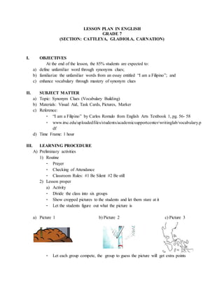 LESSON PLAN IN ENGLISH
GRADE 7
(SECTION: CATTLEYA, GLADIOLA, CARNATION)
I. OBJECTIVES
At the end of the lesson, the 85% students are expected to:
a) define unfamiliar word through synonyms clues;
b) familiarize the unfamiliar words from an essay entitled “I am a Filipino”; and
c) enhance vocabulary through mastery of synonym clues
II. SUBJECT MATTER
a) Topic: Synonym Clues (Vocabulary Building)
b) Materials: Visual Aid, Task Cards, Pictures, Marker
c) Reference:
- “I am a Filipino” by Carlos Romulo from English Arts Textbook 1, pg. 56- 58
- www.irsc.edu/uploadedfiles/students/academicsupportcenter/writinglab/vocabulary.p
df
d) Time Frame: 1 hour
III. LEARNING PROCEDURE
A) Preliminary activities
1) Routine
- Prayer
- Checking of Attendance
- Classroom Rules: #1 Be Silent #2 Be still
2) Lesson proper
a) Activity
- Divide the class into six groups
- Show cropped pictures to the students and let them stare at it
- Let the students figure out what the picture is
a) Picture 1 b) Picture 2 c) Picture 3
- Let each group compete, the group to guess the picture will get extra points
 