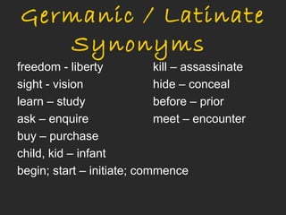 Germanic / Latinate
   Synonyms
freedom - liberty           kill – assassinate
sight - vision              hide – conceal
learn – study               before – prior
ask – enquire               meet – encounter
buy – purchase
child, kid – infant
begin; start – initiate; commence
 