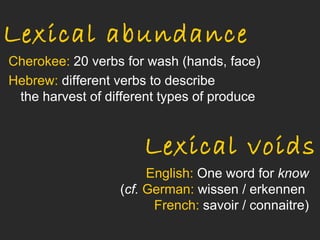 Lexical abundance
Cherokee: 20 verbs for wash (hands, face)
Hebrew: different verbs to describe
 the harvest of different types of produce


                      Lexical voids
                       English: One word for know
                  (cf. German: wissen / erkennen
                        French: savoir / connaitre)
 