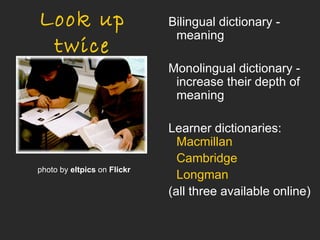 Look up                      Bilingual dictionary -
                              meaning
 twice
                             Monolingual dictionary -
                              increase their depth of
                              meaning

                             Learner dictionaries:
                               Macmillan
                               Cambridge
photo by eltpics on Flickr
                               Longman
                             (all three available online)
 