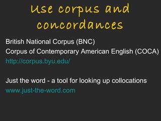 Use corpus and
         concordances
British National Corpus (BNC)
Corpus of Contemporary American English (COCA)
http://corpus.byu.edu/

Just the word - a tool for looking up collocations
www.just-the-word.com
 