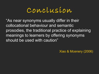 Conclusion
“As near synonyms usually differ in their
collocational behaviour and semantic
prosodies, the traditional practice of explaining
meanings to learners by offering synonyms
should be used with caution”

                              Xiao & Mcenery (2006)
 