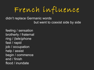 French influence
didn’t replace Germanic words
                  but went to coexist side by side

feeling / sensation
brotherly / fraternal
ring / (tele)phone
fast / rapid
job / occupation
help / assist
begin / commence
end / finish
flood / inundate
 
