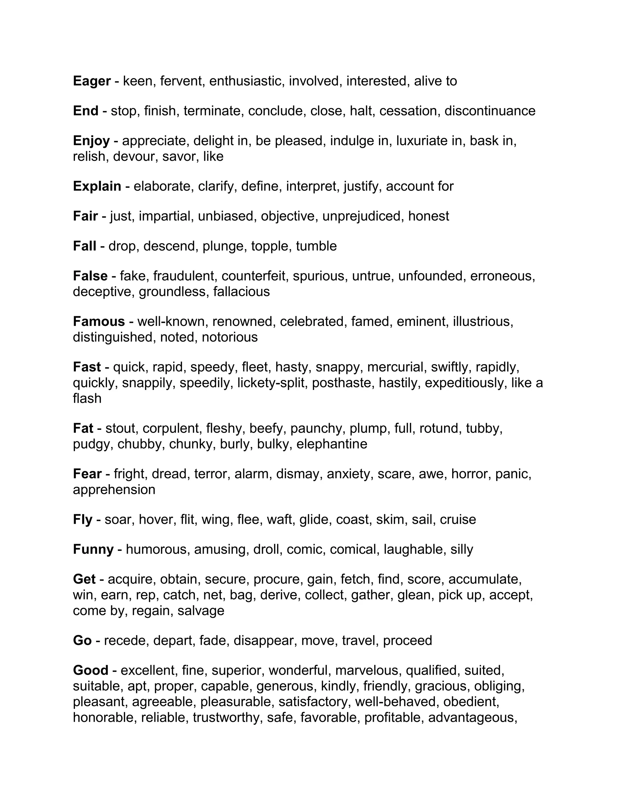 Eager - keen, fervent, enthusiastic, involved, interested, alive to
End - stop, finish, terminate, conclude, close, halt, cessation, discontinuance
Enjoy - appreciate, delight in, be pleased, indulge in, luxuriate in, bask in,
relish, devour, savor, like
Explain - elaborate, clarify, define, interpret, justify, account for
Fair - just, impartial, unbiased, objective, unprejudiced, honest
Fall - drop, descend, plunge, topple, tumble
False - fake, fraudulent, counterfeit, spurious, untrue, unfounded, erroneous,
deceptive, groundless, fallacious
Famous - well-known, renowned, celebrated, famed, eminent, illustrious,
distinguished, noted, notorious
Fast - quick, rapid, speedy, fleet, hasty, snappy, mercurial, swiftly, rapidly,
quickly, snappily, speedily, lickety-split, posthaste, hastily, expeditiously, like a
flash
Fat - stout, corpulent, fleshy, beefy, paunchy, plump, full, rotund, tubby,
pudgy, chubby, chunky, burly, bulky, elephantine
Fear - fright, dread, terror, alarm, dismay, anxiety, scare, awe, horror, panic,
apprehension
Fly - soar, hover, flit, wing, flee, waft, glide, coast, skim, sail, cruise
Funny - humorous, amusing, droll, comic, comical, laughable, silly
Get - acquire, obtain, secure, procure, gain, fetch, find, score, accumulate,
win, earn, rep, catch, net, bag, derive, collect, gather, glean, pick up, accept,
come by, regain, salvage
Go - recede, depart, fade, disappear, move, travel, proceed
Good - excellent, fine, superior, wonderful, marvelous, qualified, suited,
suitable, apt, proper, capable, generous, kindly, friendly, gracious, obliging,
pleasant, agreeable, pleasurable, satisfactory, well-behaved, obedient,
honorable, reliable, trustworthy, safe, favorable, profitable, advantageous,

 