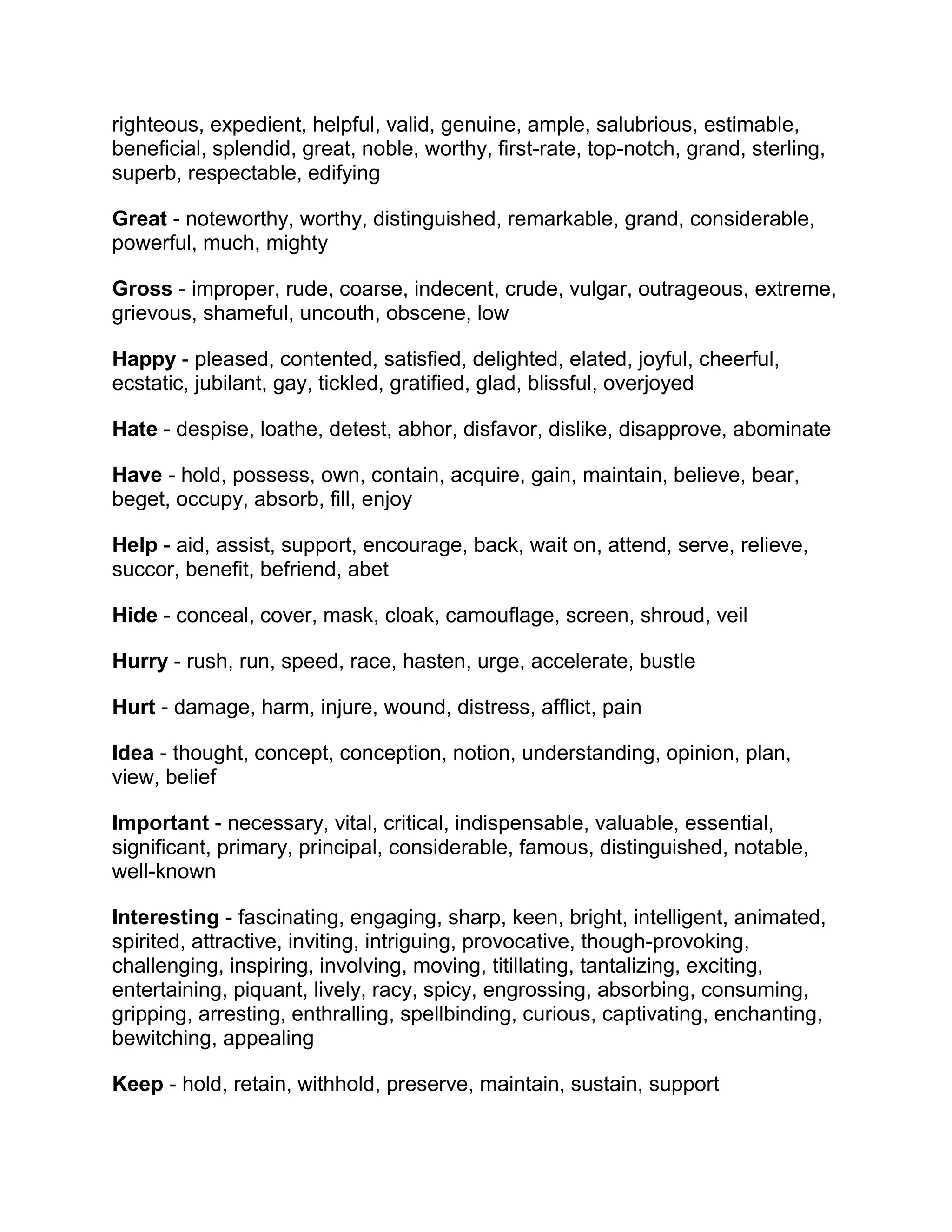 righteous, expedient, helpful, valid, genuine, ample, salubrious, estimable,
beneficial, splendid, great, noble, worthy, first-rate, top-notch, grand, sterling,
superb, respectable, edifying
Great - noteworthy, worthy, distinguished, remarkable, grand, considerable,
powerful, much, mighty
Gross - improper, rude, coarse, indecent, crude, vulgar, outrageous, extreme,
grievous, shameful, uncouth, obscene, low
Happy - pleased, contented, satisfied, delighted, elated, joyful, cheerful,
ecstatic, jubilant, gay, tickled, gratified, glad, blissful, overjoyed
Hate - despise, loathe, detest, abhor, disfavor, dislike, disapprove, abominate
Have - hold, possess, own, contain, acquire, gain, maintain, believe, bear,
beget, occupy, absorb, fill, enjoy
Help - aid, assist, support, encourage, back, wait on, attend, serve, relieve,
succor, benefit, befriend, abet
Hide - conceal, cover, mask, cloak, camouflage, screen, shroud, veil
Hurry - rush, run, speed, race, hasten, urge, accelerate, bustle
Hurt - damage, harm, injure, wound, distress, afflict, pain
Idea - thought, concept, conception, notion, understanding, opinion, plan,
view, belief
Important - necessary, vital, critical, indispensable, valuable, essential,
significant, primary, principal, considerable, famous, distinguished, notable,
well-known
Interesting - fascinating, engaging, sharp, keen, bright, intelligent, animated,
spirited, attractive, inviting, intriguing, provocative, though-provoking,
challenging, inspiring, involving, moving, titillating, tantalizing, exciting,
entertaining, piquant, lively, racy, spicy, engrossing, absorbing, consuming,
gripping, arresting, enthralling, spellbinding, curious, captivating, enchanting,
bewitching, appealing
Keep - hold, retain, withhold, preserve, maintain, sustain, support

 