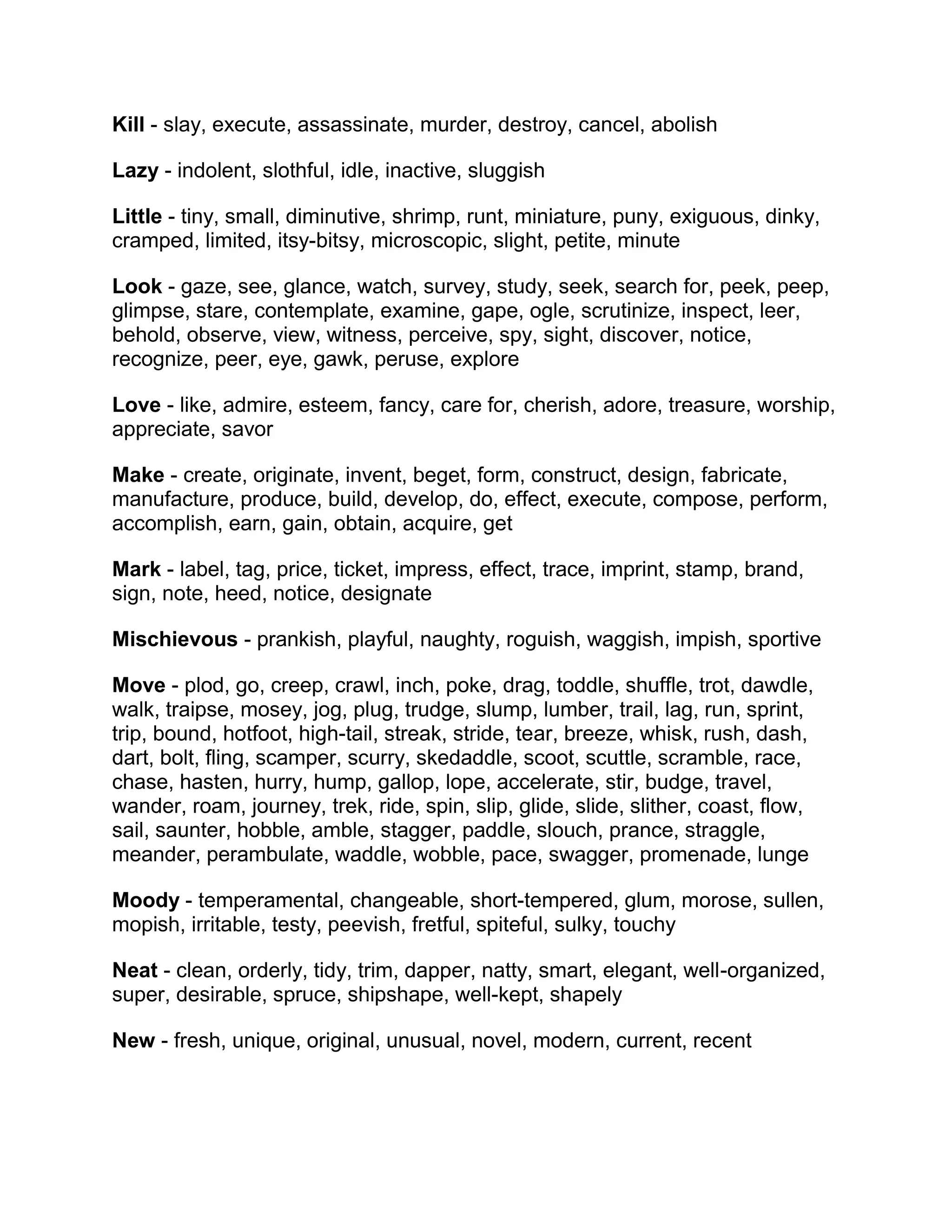Kill - slay, execute, assassinate, murder, destroy, cancel, abolish
Lazy - indolent, slothful, idle, inactive, sluggish
Little - tiny, small, diminutive, shrimp, runt, miniature, puny, exiguous, dinky,
cramped, limited, itsy-bitsy, microscopic, slight, petite, minute
Look - gaze, see, glance, watch, survey, study, seek, search for, peek, peep,
glimpse, stare, contemplate, examine, gape, ogle, scrutinize, inspect, leer,
behold, observe, view, witness, perceive, spy, sight, discover, notice,
recognize, peer, eye, gawk, peruse, explore
Love - like, admire, esteem, fancy, care for, cherish, adore, treasure, worship,
appreciate, savor
Make - create, originate, invent, beget, form, construct, design, fabricate,
manufacture, produce, build, develop, do, effect, execute, compose, perform,
accomplish, earn, gain, obtain, acquire, get
Mark - label, tag, price, ticket, impress, effect, trace, imprint, stamp, brand,
sign, note, heed, notice, designate
Mischievous - prankish, playful, naughty, roguish, waggish, impish, sportive
Move - plod, go, creep, crawl, inch, poke, drag, toddle, shuffle, trot, dawdle,
walk, traipse, mosey, jog, plug, trudge, slump, lumber, trail, lag, run, sprint,
trip, bound, hotfoot, high-tail, streak, stride, tear, breeze, whisk, rush, dash,
dart, bolt, fling, scamper, scurry, skedaddle, scoot, scuttle, scramble, race,
chase, hasten, hurry, hump, gallop, lope, accelerate, stir, budge, travel,
wander, roam, journey, trek, ride, spin, slip, glide, slide, slither, coast, flow,
sail, saunter, hobble, amble, stagger, paddle, slouch, prance, straggle,
meander, perambulate, waddle, wobble, pace, swagger, promenade, lunge
Moody - temperamental, changeable, short-tempered, glum, morose, sullen,
mopish, irritable, testy, peevish, fretful, spiteful, sulky, touchy
Neat - clean, orderly, tidy, trim, dapper, natty, smart, elegant, well-organized,
super, desirable, spruce, shipshape, well-kept, shapely
New - fresh, unique, original, unusual, novel, modern, current, recent

 
