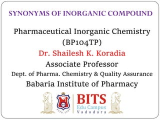 Pharmaceutical Inorganic Chemistry
(BP104TP)
Dr. Shailesh K. Koradia
Associate Professor
Dept. of Pharma. Chemistry & Quality Assurance
Babaria Institute of Pharmacy
SYNONYMS OF INORGANIC COMPOUND
 