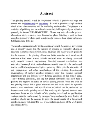 Abstract
The grinding process, which in the present scenario is practiced in a large and
diverse area of manufacturing and tool making is used to produce a high surface
finish with a close tolerance and for machining hard materials. The process is a
variation of polishing and uses abrasive materials held together by an adhesive
generally in form of GRINDING WHEEL Almost any material can be ground,
aluminium, steel, ceramics, even diamond or glass. Grinding is used to form
countless types of products such as automobile engines, sharp edges on knives,
ball bearing and drills etc

The grinding process is under continuous improvement. Research at universities
and in industry means that the science of grinding is constantly advancing
resulting in increased production, saved revenues and higher quality products
for the consumers. In grinding of hard and brittle materials such as advanced
ceramics or hard metal, process behavior and work result are closely connected
with material removal mechanisms. Material removal mechanisms are
determined by complex interactions between material properties, the mechanical
and thermal loads acting on work piece, geometry of the grits, the kinematics of
grit engagements and other specifications of the grinding. Experimental
investigations of surface grinding processes show that material removal
mechanisms are also influenced by dynamic conditions in the contact zone.
These dynamic conditions, that are not chatter vibrations, can have both a
positive and negative influence on surface quality, process forces and wear of
the grinding wheel. For a given machine tool and work piece the dynamic
contact zone conditions and specifications of wheel can be optimized by
improvement in the grinding wheel. For analyzing the dynamic contact zone
conditions based on the behavior of the grinding wheel and its specification
various methods can be used. By means of these analyses the specification of
grinding wheels can be adapted to meet the requirements of a determined
grinding process with regard to tool wear, surface roughness of the work piece
and process forces.
 