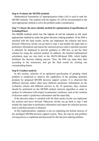 Step 6: Evaluate the MCDM methods
  Mathematical formulation of Appropriateness Index (AI) is used to rank the
MCDM methods. The method with the highest AI will be recommended as the
most appropriate method to solve the problem under consideration.

Step 7: Choose the most suitable method for optimization of specification of
GrindingWheel
The MCDM method which has the highest AI will be selected as the most
appropriate method to solve the given decision making problem. If the DM is
satisfied with the final results, he/she can implement the solution and move
forward. Otherwise, he/she can go back to step 2 and modify the input data or
preference information and repeat the selection process until a satisfied outcome
is obtained. be displayed to provide guidance to DM how to get the final
solution by using the selected method. In addition, the detailed mathematical
calculation steps are also built in the MATLAB-based DSS, which highly
facilitates the decision making process. Thus, the DM can input their data
according to the instruction, and get the final results by clicking one
corresponding button.

Step 8: Conduct analysis
   In this section, selection of an optimized specification of grinding wheel
problem is conducted to improve the capabilities of the grinding operation
products by proposed MCDM decision support system. It is observed that
different decision maker often have different preference information on the
evaluation criteria and different answers to the 10 questions, thus, analysis
should be performed on the MCDM method selection algorithm in order to
analyze its robustness with respect to parameter variations, such as the variation
of decision maker’s preference information and the input data.
   If the decision maker is satisfied with the final results, he/she can implement
the solution and move forward. Otherwise, he/she can go back to step 2 and
modify the input data or preference information and repeat the selection process
until a satisfied outcome is obtained.
   In this implementation, emphasis is put on explaining the holistic process of
the intelligent MCDM decision support system. Thus, the step by step problem
solving process is explained and discussed for this decision making problem.
 