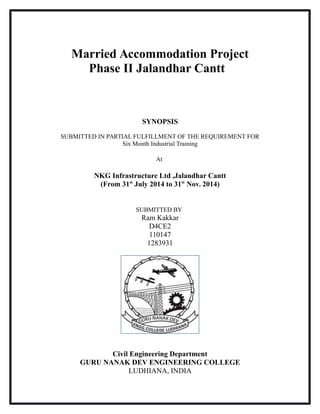 Married Accommodation Project
Phase II Jalandhar Cantt
SYNOPSIS
SUBMITTED IN PARTIAL FULFILLMENT OF THE REQUIREMENT FOR
Six Month Industrial Training
At
NKG Infrastructure Ltd ,Jalandhar Cantt
(From 31st
July 2014 to 31st
Nov. 2014)
SUBMITTED BY
Ram Kakkar
D4CE2
110147
1283931
Civil Engineering Department
GURU NANAK DEV ENGINEERING COLLEGE
LUDHIANA, INDIA
 