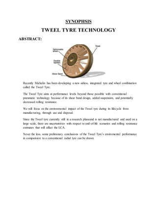 SYNOPHSIS
TWEEL TYRE TECHNOLOGY
ABSTRACT:
Recently Michelin has been developing a new airless, integrated tyre and wheel combination
called the Tweel Tyre.
The Tweel Tyre aims at performance levels beyond those possible with conventional
pneumatic technology because of its shear band design, added suspension, and potentially
decreased rolling resistance.
We will focus on the environmental impact of the Tweel tyre during its lifecycle from
manufacturing, through use and disposal.
Since the Tweel tyre currently still in a research phaseand is not manufactured and used on a
large scale, there are uncertainities with respect to end-of-life scenarios and rolling resistance
estimates that will affact the LCA.
Never the less, some preliminary conclusions of the Tweel Tyre’s enviromental performance
in comparision to a conventional radial tyre can be drawn.
 