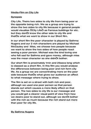 Media-Film on City Life

Synopsis

City Life, Theirs two sides to city life from being poor or
the opposite being rich. We as a group are trying to
show the two sides to city life because in general people
would visualise ‘City Life’ as Famous buildings for etc.
but they don’t know the other side to city life and
that’s what we want to show in our Short film.

In our short film the poor character is played by Sathma
Nugera and our 2 rich characters are played by Michael
McCauley and Miss, we choose two people because
we want to show the two sides of how people react
seeing a poor person. Michael was the kind loving one
who felt sad for Sathma and gave money, although miss
was the mean character so she didn’t bother.

Our short film is proximately 1min and 25secs long which
is classed as a short film. In this film you would analyse
the differences between being poor and rich form city
life. As a group we are concentrating more on the poor
side because that’s what gives our audience an affect
to what message where trying to show.

The film is set on a street with both rich and poor,
although we used one poor person so that person
stands out which causes a more likely effect on that
person. The two sides to city life is our message and
you would get a clearer visual point of view from how
we desire poor to stand out, although we don’t bother
with the rich as much because the rich stand out more
than poor for city life.



By Sathma Nugera
 