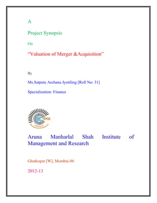 A

Project Synopsis

On

“Valuation of Merger &Acquisition”


By

Ms.Satpute Archana Jyotiling [Roll No: 31]

Specialization: Finance




Aruna  Manharlal    Shah                     Institute   of
Management and Research


Ghatkopar [W], Mumbai-86

2012-13
 