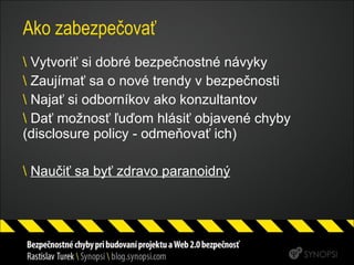 Ako zabezpečovať Vytvoriť si dobré bezpečnostné návyky Zaujímať sa o nové trendy v bezpečnosti Najať si odborníkov ako konzultantov Dať možnosť ľuďom hlásiť objavené chyby (disclosure policy - odmeňovať ich) Naučiť sa byť zdravo paranoidný 