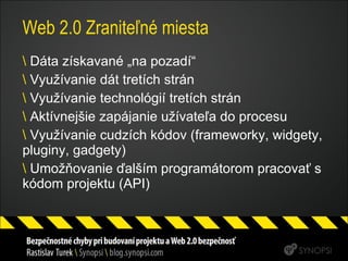 Web 2.0 Zraniteľné miesta Dáta získavané „na pozadí“ Využívanie dát tretích strán Využívanie technológií tretích strán Aktívnejšie zapájanie užívateľa do procesu Využívanie cudzích kódov (frameworky, widgety, pluginy, gadgety) Umožňovanie ďalším programátorom pracovať s kódom projektu (API) 