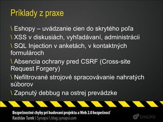 Príklady z praxe Eshopy – uvádzanie cien do skrytého poľa XSS v diskusiách, vyhľadávaní, administrácii SQL Injection v anketách, v kontaktných formulároch Absencia ochrany pred CSRF (Cross-site Request Forgery) Nefiltrované strojové spracovávanie nahratých súborov Zapnutý debbug na ostrej prevádzke 