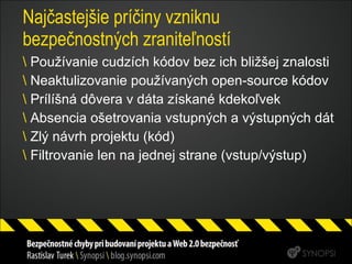 Najčastejšie príčiny vzniknu bezpečnostných zraniteľností Používanie cudzích kódov bez ich bližšej znalosti Neaktulizovanie používaných open-source kódov Prílíšná dôvera v dáta získané kdekoľvek Absencia ošetrovania vstupných a výstupných dát Zlý návrh projektu (kód) Filtrovanie len na jednej strane (vstup/výstup) 