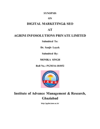 SYNOPSIS
ON
DIGITAL MARKETING& SEO
AT
AGRINI INFOSOLUTIONS PRIVATE LIMITED
Submitted To:
Dr. Sanjiv Layek
Submitted By:
MONIKA SINGH
Roll No.: PGM/16-18/052
Institute of Advance Management & Research,
Ghaziabad
http://pgdm.iamr.ac.in/
 