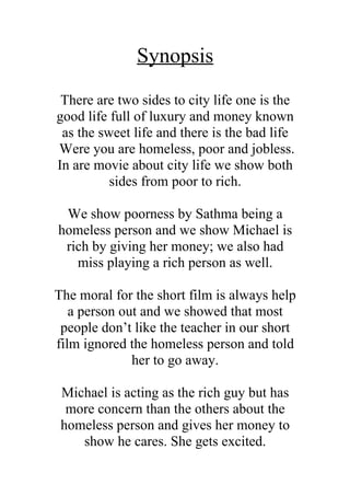 Synopsis
 There are two sides to city life one is the
good life full of luxury and money known
 as the sweet life and there is the bad life
Were you are homeless, poor and jobless.
In are movie about city life we show both
          sides from poor to rich.

 We show poorness by Sathma being a
homeless person and we show Michael is
 rich by giving her money; we also had
   miss playing a rich person as well.

The moral for the short film is always help
   a person out and we showed that most
 people don’t like the teacher in our short
film ignored the homeless person and told
              her to go away.

 Michael is acting as the rich guy but has
  more concern than the others about the
 homeless person and gives her money to
    show he cares. She gets excited.
 